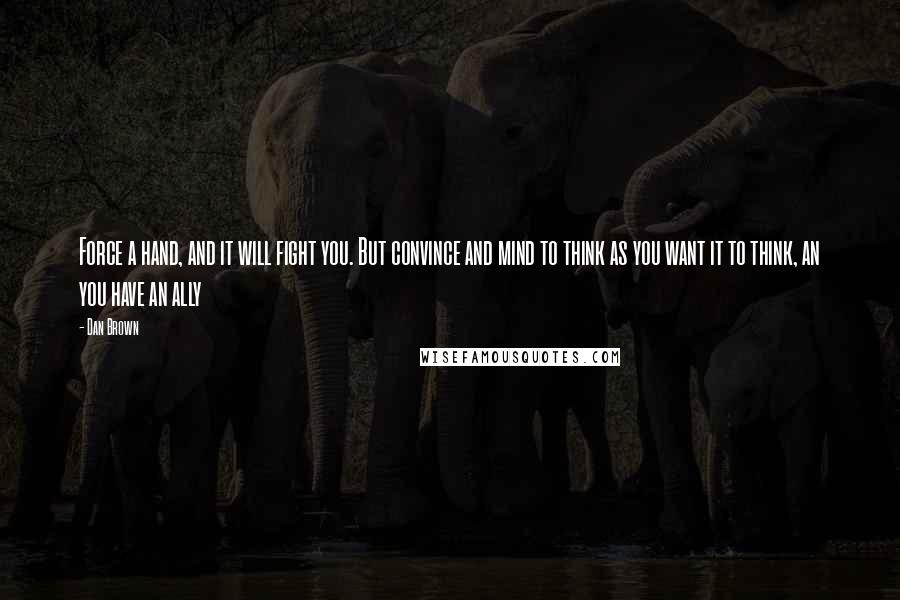 Dan Brown Quotes: Force a hand, and it will fight you. But convince and mind to think as you want it to think, an you have an ally