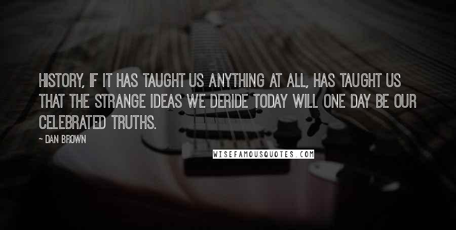 Dan Brown Quotes: History, if it has taught us anything at all, has taught us that the strange ideas we deride today will one day be our celebrated truths.