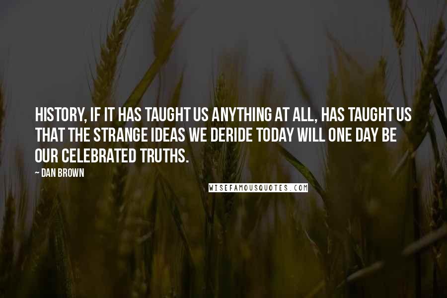 Dan Brown Quotes: History, if it has taught us anything at all, has taught us that the strange ideas we deride today will one day be our celebrated truths.