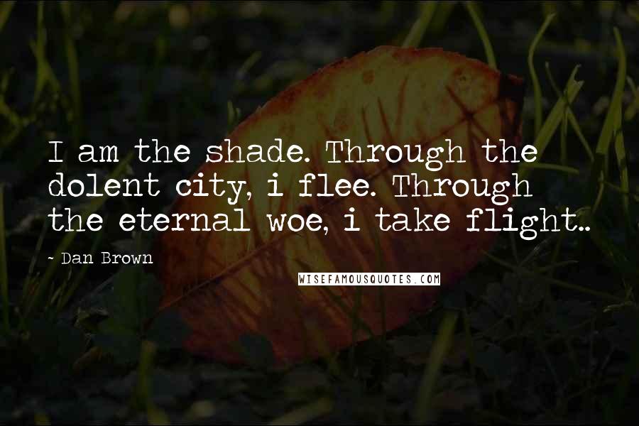 Dan Brown Quotes: I am the shade. Through the dolent city, i flee. Through the eternal woe, i take flight..