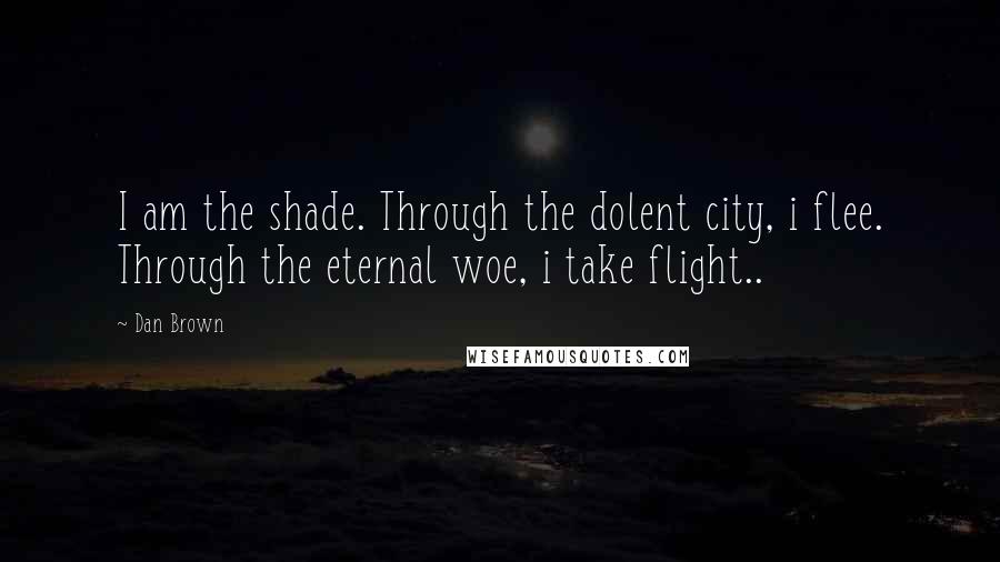 Dan Brown Quotes: I am the shade. Through the dolent city, i flee. Through the eternal woe, i take flight..