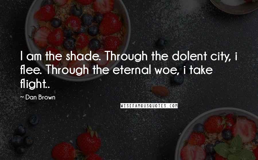 Dan Brown Quotes: I am the shade. Through the dolent city, i flee. Through the eternal woe, i take flight..