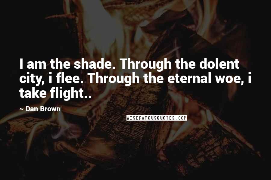 Dan Brown Quotes: I am the shade. Through the dolent city, i flee. Through the eternal woe, i take flight..