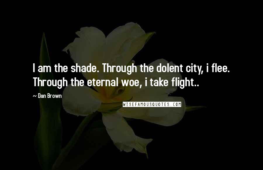 Dan Brown Quotes: I am the shade. Through the dolent city, i flee. Through the eternal woe, i take flight..