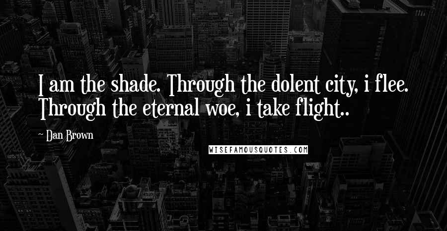 Dan Brown Quotes: I am the shade. Through the dolent city, i flee. Through the eternal woe, i take flight..