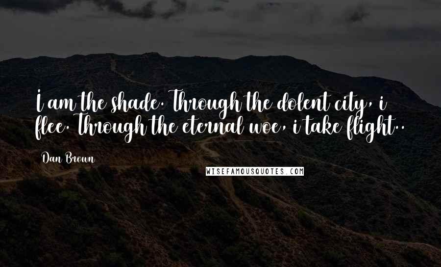 Dan Brown Quotes: I am the shade. Through the dolent city, i flee. Through the eternal woe, i take flight..