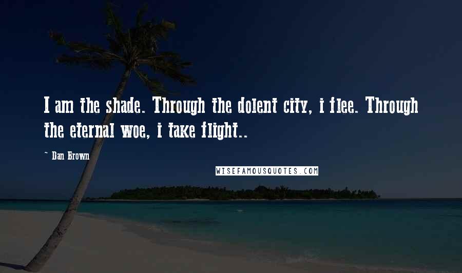 Dan Brown Quotes: I am the shade. Through the dolent city, i flee. Through the eternal woe, i take flight..