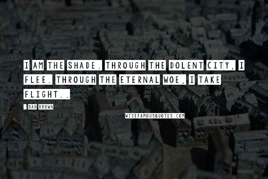 Dan Brown Quotes: I am the shade. Through the dolent city, i flee. Through the eternal woe, i take flight..