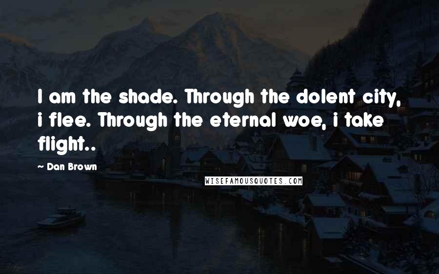 Dan Brown Quotes: I am the shade. Through the dolent city, i flee. Through the eternal woe, i take flight..