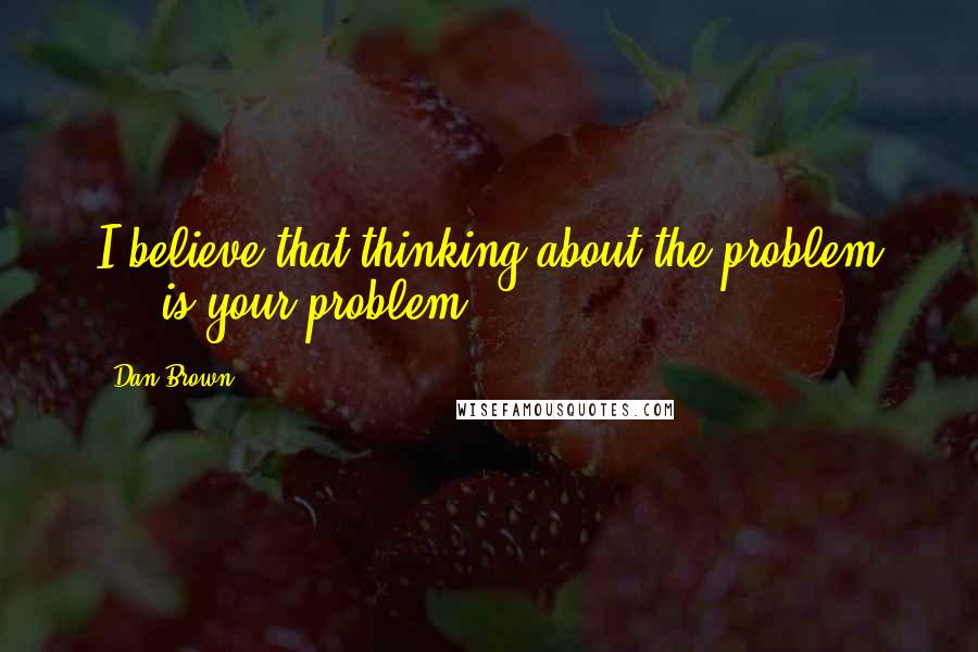 Dan Brown Quotes: I believe that thinking about the problem ... is your problem.