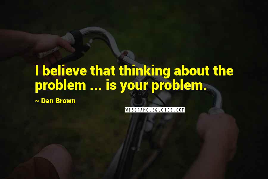 Dan Brown Quotes: I believe that thinking about the problem ... is your problem.