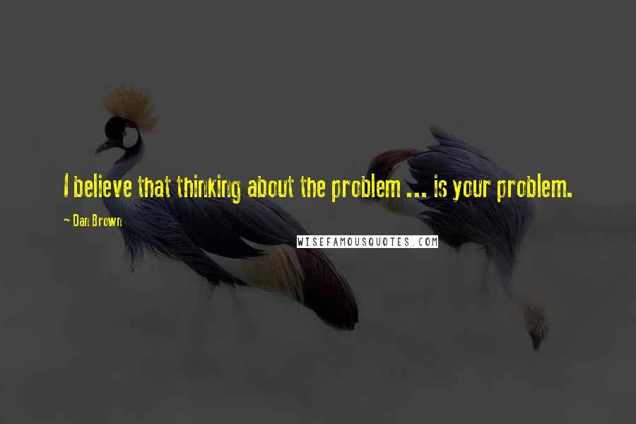 Dan Brown Quotes: I believe that thinking about the problem ... is your problem.