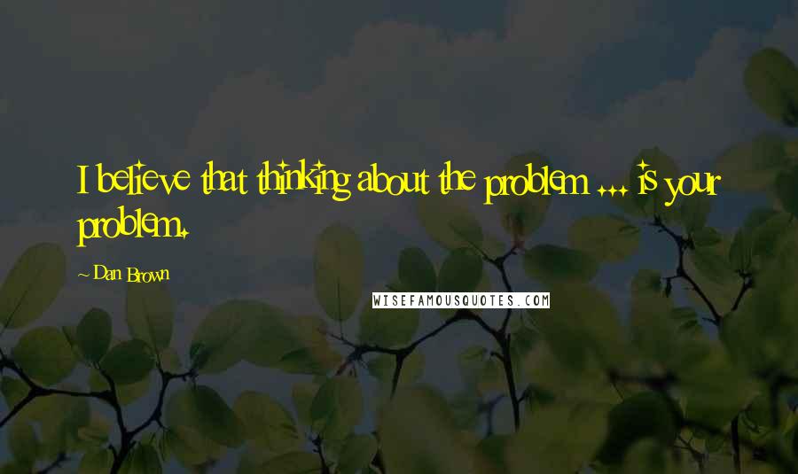 Dan Brown Quotes: I believe that thinking about the problem ... is your problem.