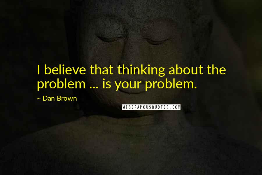 Dan Brown Quotes: I believe that thinking about the problem ... is your problem.