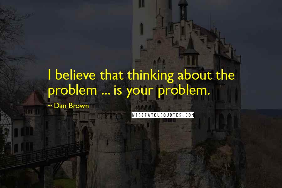 Dan Brown Quotes: I believe that thinking about the problem ... is your problem.