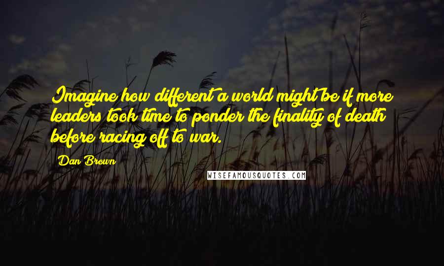 Dan Brown Quotes: Imagine how different a world might be if more leaders took time to ponder the finality of death before racing off to war.