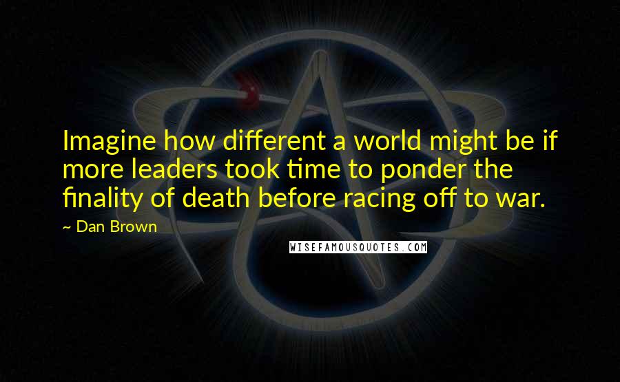 Dan Brown Quotes: Imagine how different a world might be if more leaders took time to ponder the finality of death before racing off to war.