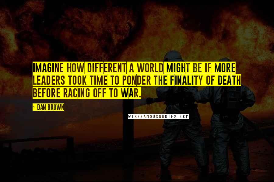 Dan Brown Quotes: Imagine how different a world might be if more leaders took time to ponder the finality of death before racing off to war.