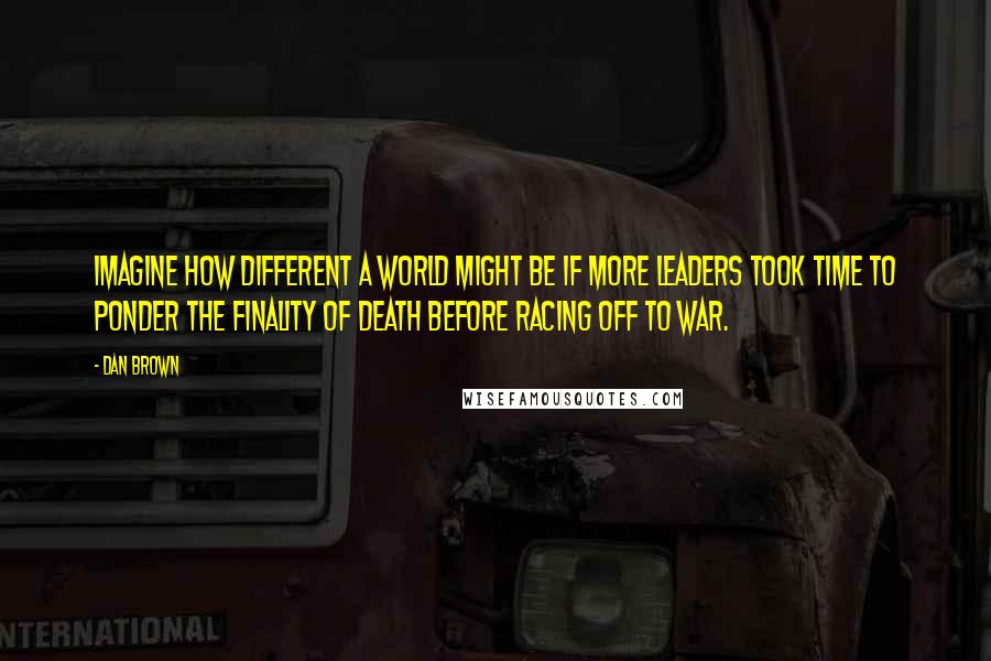 Dan Brown Quotes: Imagine how different a world might be if more leaders took time to ponder the finality of death before racing off to war.