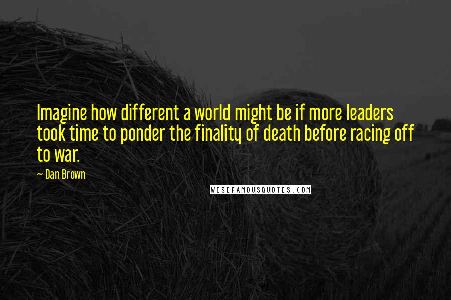 Dan Brown Quotes: Imagine how different a world might be if more leaders took time to ponder the finality of death before racing off to war.