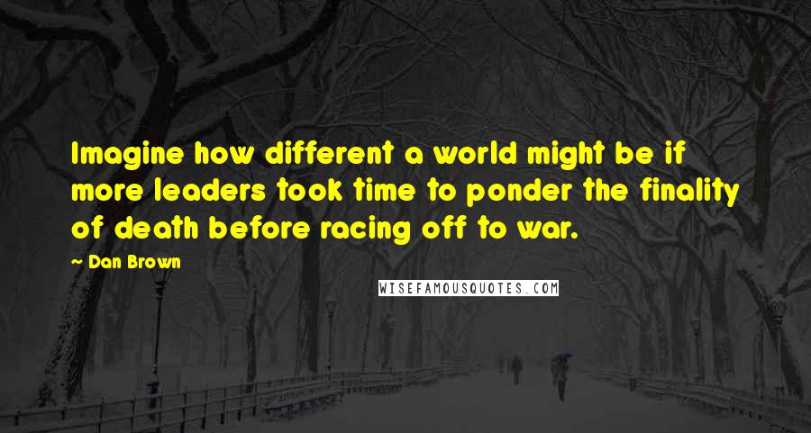 Dan Brown Quotes: Imagine how different a world might be if more leaders took time to ponder the finality of death before racing off to war.