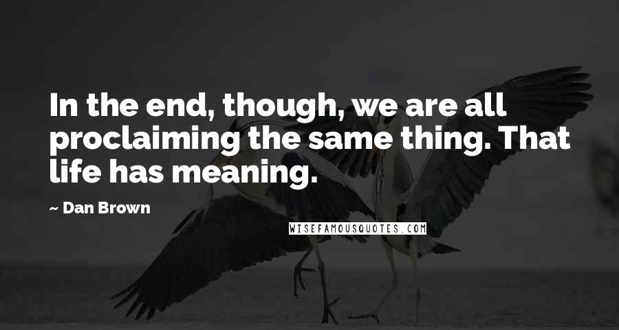 Dan Brown Quotes: In the end, though, we are all proclaiming the same thing. That life has meaning.