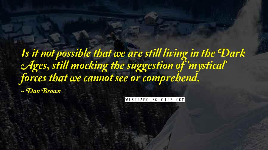 Dan Brown Quotes: Is it not possible that we are still living in the Dark Ages, still mocking the suggestion of 'mystical' forces that we cannot see or comprehend.