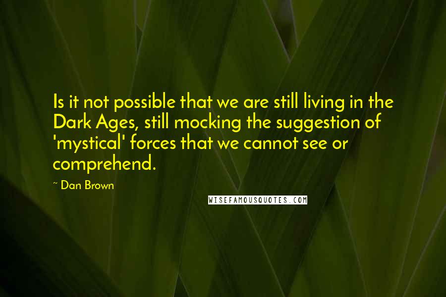 Dan Brown Quotes: Is it not possible that we are still living in the Dark Ages, still mocking the suggestion of 'mystical' forces that we cannot see or comprehend.