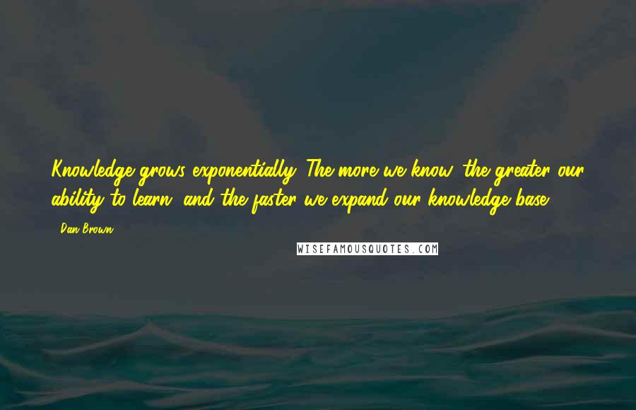 Dan Brown Quotes: Knowledge grows exponentially. The more we know, the greater our ability to learn, and the faster we expand our knowledge base.