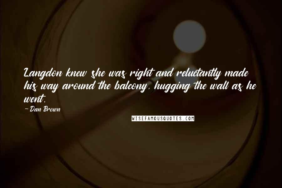 Dan Brown Quotes: Langdon knew she was right and reluctantly made his way around the balcony, hugging the wall as he went.