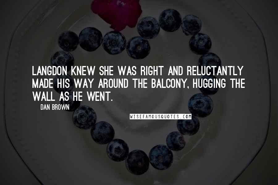 Dan Brown Quotes: Langdon knew she was right and reluctantly made his way around the balcony, hugging the wall as he went.