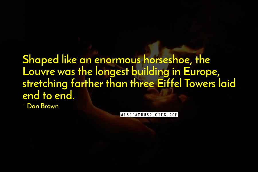 Dan Brown Quotes: Shaped like an enormous horseshoe, the Louvre was the longest building in Europe, stretching farther than three Eiffel Towers laid end to end.