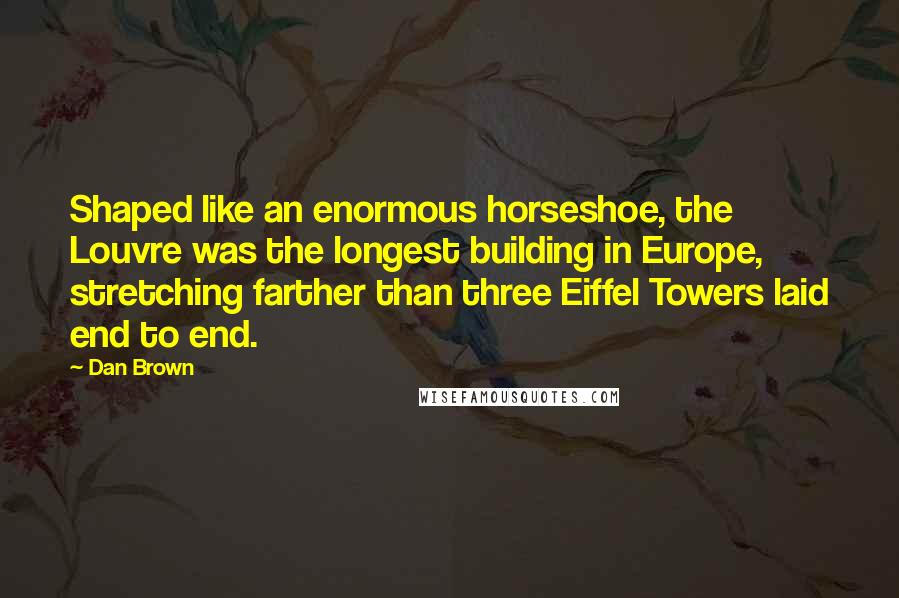 Dan Brown Quotes: Shaped like an enormous horseshoe, the Louvre was the longest building in Europe, stretching farther than three Eiffel Towers laid end to end.