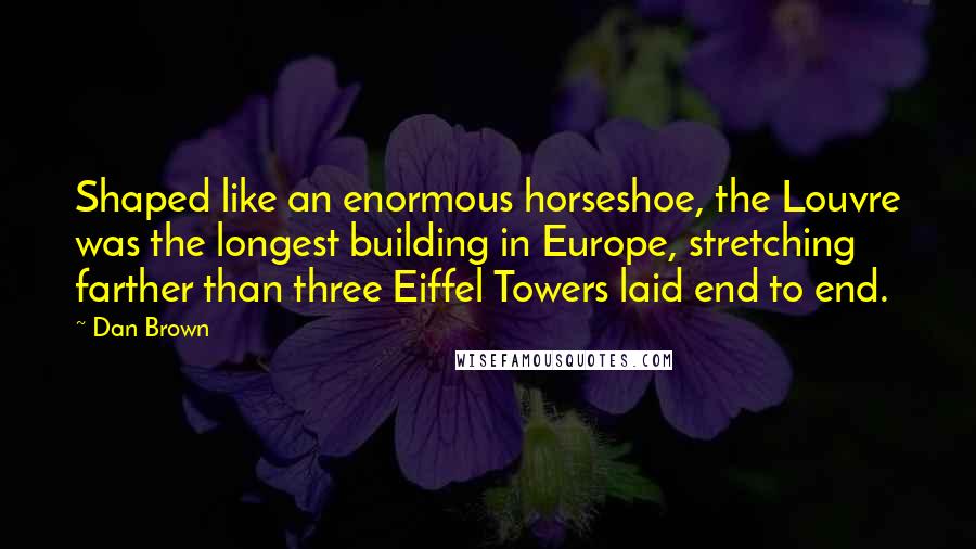 Dan Brown Quotes: Shaped like an enormous horseshoe, the Louvre was the longest building in Europe, stretching farther than three Eiffel Towers laid end to end.