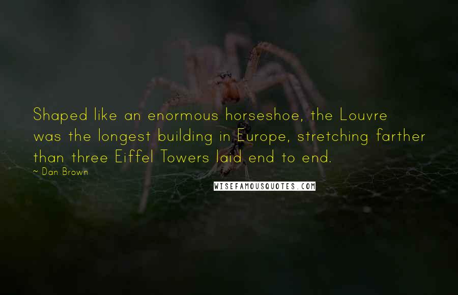 Dan Brown Quotes: Shaped like an enormous horseshoe, the Louvre was the longest building in Europe, stretching farther than three Eiffel Towers laid end to end.