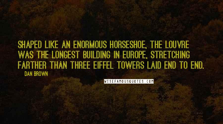 Dan Brown Quotes: Shaped like an enormous horseshoe, the Louvre was the longest building in Europe, stretching farther than three Eiffel Towers laid end to end.