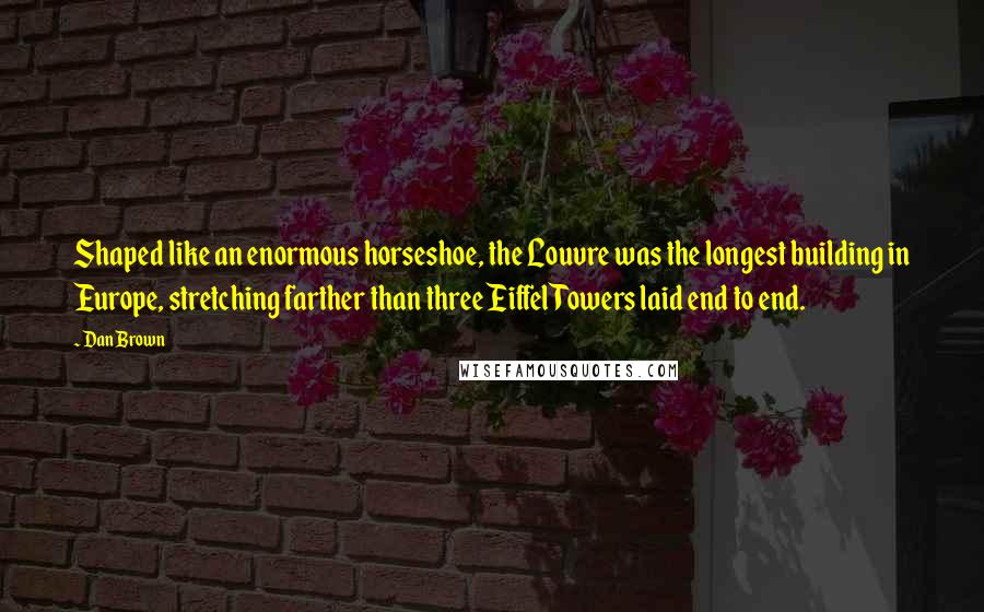 Dan Brown Quotes: Shaped like an enormous horseshoe, the Louvre was the longest building in Europe, stretching farther than three Eiffel Towers laid end to end.