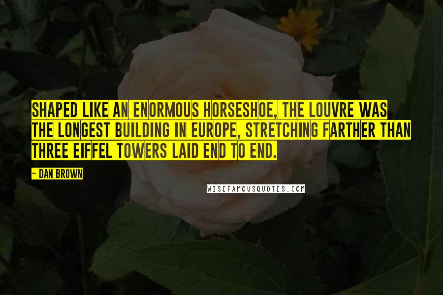 Dan Brown Quotes: Shaped like an enormous horseshoe, the Louvre was the longest building in Europe, stretching farther than three Eiffel Towers laid end to end.