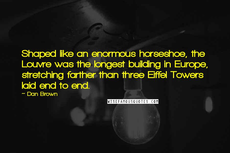 Dan Brown Quotes: Shaped like an enormous horseshoe, the Louvre was the longest building in Europe, stretching farther than three Eiffel Towers laid end to end.