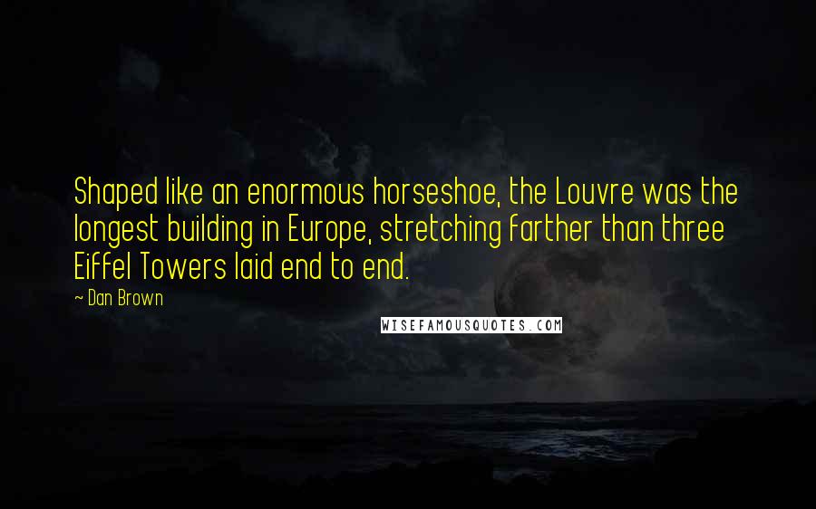 Dan Brown Quotes: Shaped like an enormous horseshoe, the Louvre was the longest building in Europe, stretching farther than three Eiffel Towers laid end to end.