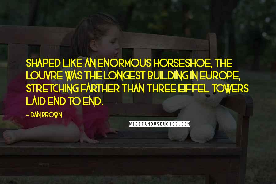 Dan Brown Quotes: Shaped like an enormous horseshoe, the Louvre was the longest building in Europe, stretching farther than three Eiffel Towers laid end to end.