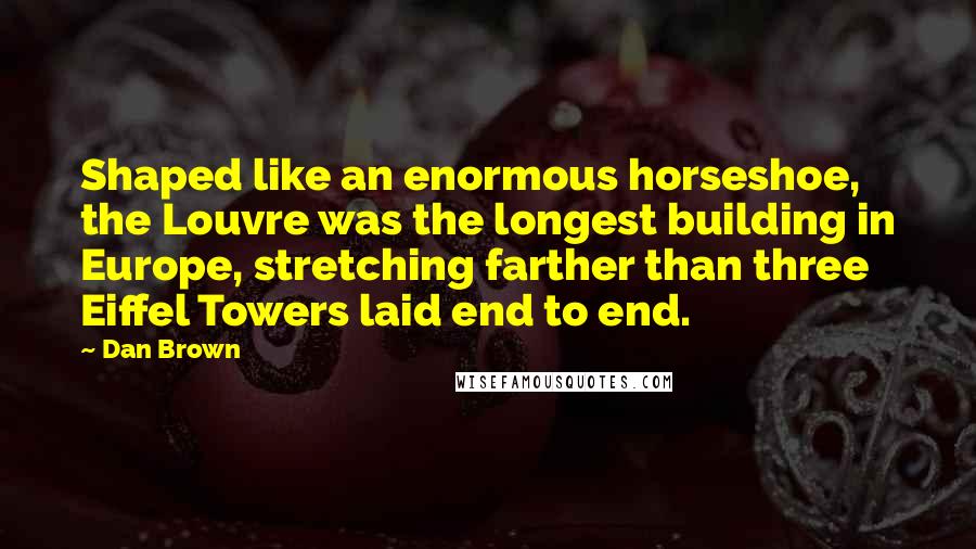 Dan Brown Quotes: Shaped like an enormous horseshoe, the Louvre was the longest building in Europe, stretching farther than three Eiffel Towers laid end to end.