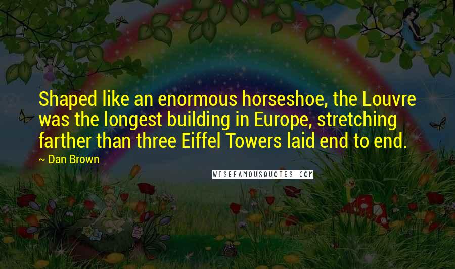 Dan Brown Quotes: Shaped like an enormous horseshoe, the Louvre was the longest building in Europe, stretching farther than three Eiffel Towers laid end to end.