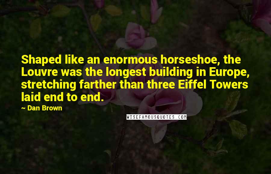 Dan Brown Quotes: Shaped like an enormous horseshoe, the Louvre was the longest building in Europe, stretching farther than three Eiffel Towers laid end to end.