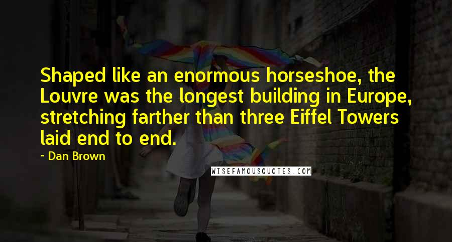 Dan Brown Quotes: Shaped like an enormous horseshoe, the Louvre was the longest building in Europe, stretching farther than three Eiffel Towers laid end to end.