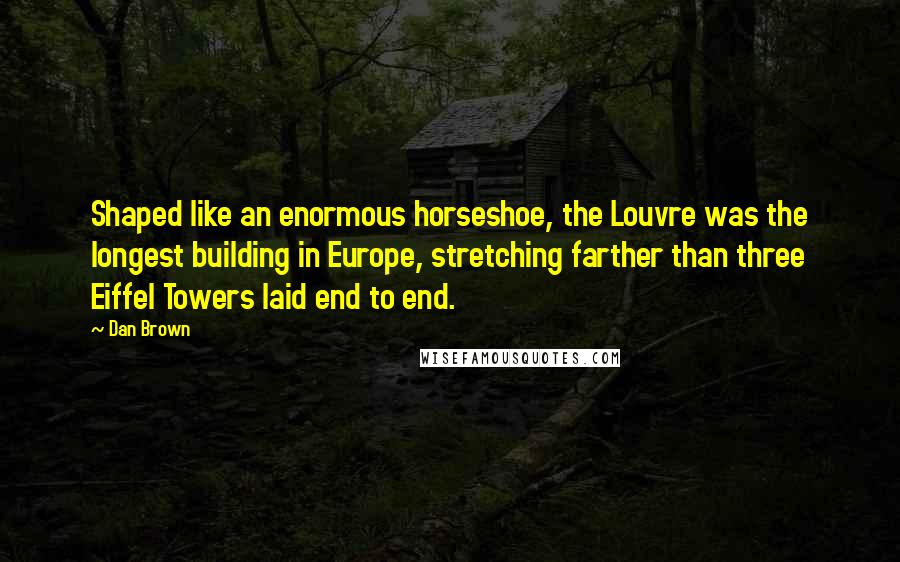 Dan Brown Quotes: Shaped like an enormous horseshoe, the Louvre was the longest building in Europe, stretching farther than three Eiffel Towers laid end to end.