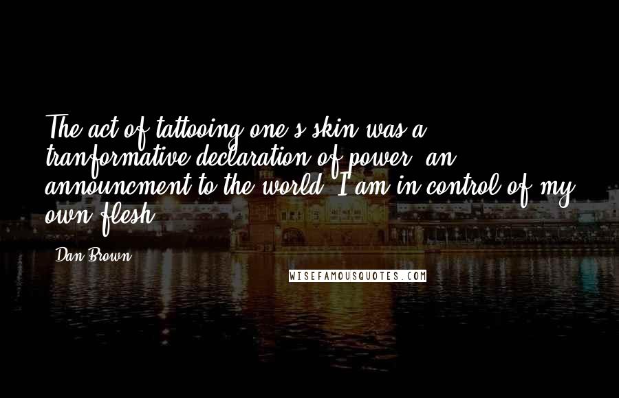 Dan Brown Quotes: The act of tattooing one's skin was a tranformative declaration of power, an announcment to the world: I am in control of my own flesh.