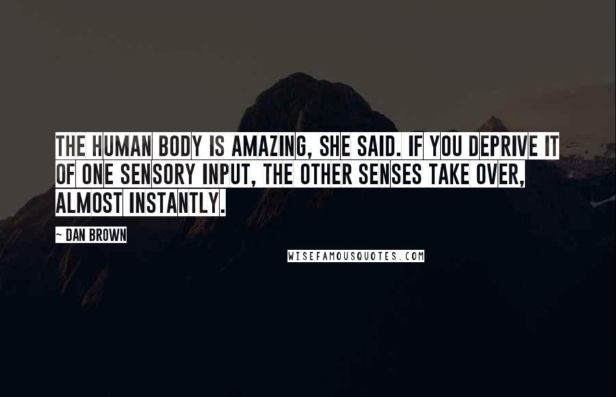 Dan Brown Quotes: The human body is amazing, she said. If you deprive it of one sensory input, the other senses take over, almost instantly.