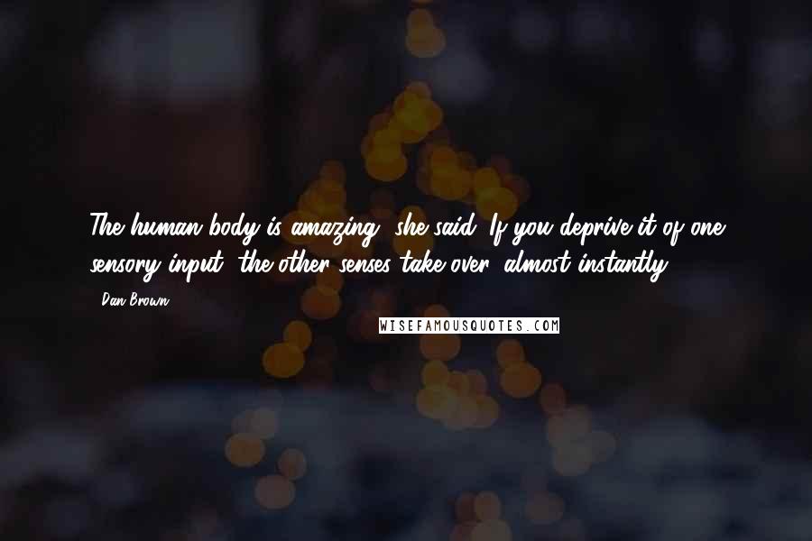 Dan Brown Quotes: The human body is amazing, she said. If you deprive it of one sensory input, the other senses take over, almost instantly.