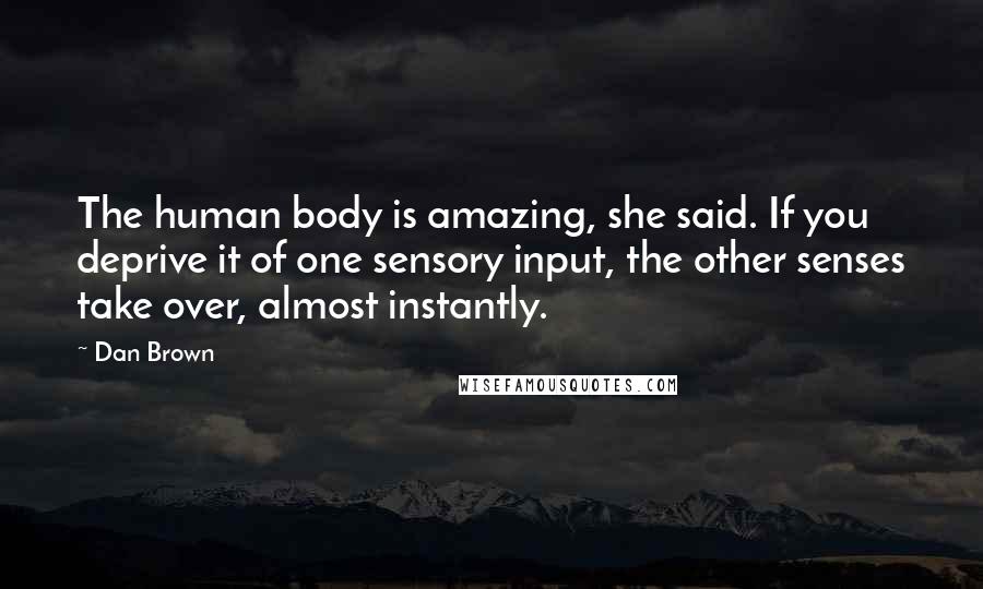 Dan Brown Quotes: The human body is amazing, she said. If you deprive it of one sensory input, the other senses take over, almost instantly.